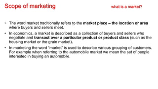 Scope of marketing what is a market?
• The word market traditionally refers to the market place – the location or area
where buyers and sellers meet.
• In economics, a market is described as a collection of buyers and sellers who
negotiate and transact over a particular product or product class (such as the
housing market or the grain market).
• In marketing the word “market” is used to describe various grouping of customers.
For example when referring to the automobile market we mean the set of people
interested in buying an automobile.
 