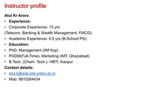 Instructor profile
Atul Kr Arora
• Experience:
• Corporate Experience- 13 yrs
(Telecom, Banking & Wealth Management, FMCG)
• Academic Experience- 6.5 yrs (B-School PG)
• Education:
• PhD- Management (IIM Ksp)
• PGDM(Full-Time)- Marketing (IMT, Ghaziabad)
• B.Tech. (Chem. Tech.)- HBTI, Kanpur
Contact details:
• atul.k@wilp.bits-pilani.ac.in
• Mob: 9810264434
 