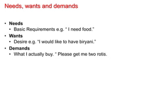 Needs, wants and demands
• Needs
• Basic Requirements e.g. “ I need food.”
• Wants
• Desire e.g. “I would like to have biryani.”
• Demands
• What I actually buy. “ Please get me two rotis.
 