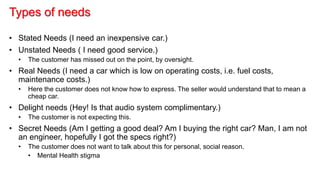 Types of needs
• Stated Needs (I need an inexpensive car.)
• Unstated Needs ( I need good service.)
• The customer has missed out on the point, by oversight.
• Real Needs (I need a car which is low on operating costs, i.e. fuel costs,
maintenance costs.)
• Here the customer does not know how to express. The seller would understand that to mean a
cheap car.
• Delight needs (Hey! Is that audio system complimentary.)
• The customer is not expecting this.
• Secret Needs (Am I getting a good deal? Am I buying the right car? Man, I am not
an engineer, hopefully I got the specs right?)
• The customer does not want to talk about this for personal, social reason.
• Mental Health stigma
 