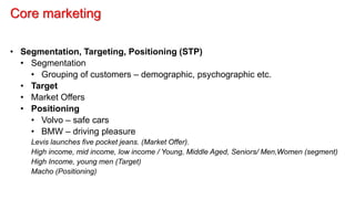 Core marketing
• Segmentation, Targeting, Positioning (STP)
• Segmentation
• Grouping of customers – demographic, psychographic etc.
• Target
• Market Offers
• Positioning
• Volvo – safe cars
• BMW – driving pleasure
Levis launches five pocket jeans. (Market Offer).
High income, mid income, low income / Young, Middle Aged, Seniors/ Men,Women (segment)
High Income, young men (Target)
Macho (Positioning)
 