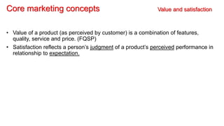 Core marketing concepts Value and satisfaction
• Value of a product (as perceived by customer) is a combination of features,
quality, service and price. (FQSP)
• Satisfaction reflects a person’s judgment of a product’s perceived performance in
relationship to expectation.
 