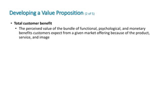 Developing a Value Proposition (2 of 5)
• Total customer benefit
• The perceived value of the bundle of functional, psychological, and monetary
benefits customers expect from a given market offering because of the product,
service, and image
 