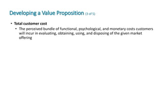Developing a Value Proposition (3 of 5)
• Total customer cost
• The perceived bundle of functional, psychological, and monetary costs customers
will incur in evaluating, obtaining, using, and disposing of the given market
offering
 