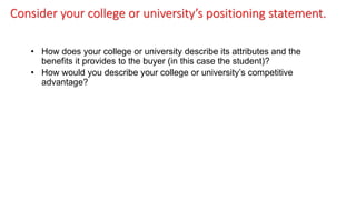 Consider your college or university’s positioning statement.
• How does your college or university describe its attributes and the
benefits it provides to the buyer (in this case the student)?
• How would you describe your college or university’s competitive
advantage?
 