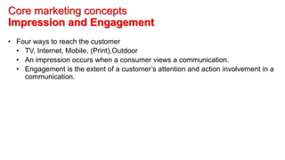 Core marketing concepts
Impression and Engagement
• Four ways to reach the customer
• TV, Internet, Mobile, (Print),Outdoor
• An impression occurs when a consumer views a communication.
• Engagement is the extent of a customer’s attention and action involvement in a
communication.
 