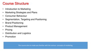 Course Structure
• Introduction to Marketing
• Marketing Strategies and Plans
• Consumer Behaviour
• Segmentation, Targeting and Positioning
• Brand Positioning
• Product Management
• Pricing
• Distribution and Logistics
• Promotion
The course aims to make you familiar with the various concepts of marketing,
 