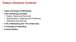 Today’s Sessions Contents
• Value and Scope of Marketing
• Core marketing concepts
• Needs, Wants and Demands
• Segmentation, Targeting and Positioning
• Marketing Channels etc.
• 4 Ps of Marketing and 7 Ps of Services
• 4 concepts of marketing
• Course Outline
 