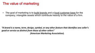 The value of marketing
• The goal of marketing is to build brands and a loyal customer base for the
company; intangible assets which contribute heavily to the value of a firm.
“A brand is a name, term, design, symbol, or any other feature that identifies one seller’s
good or service as distinct from those of other sellers”
(American Marketing Association).
 