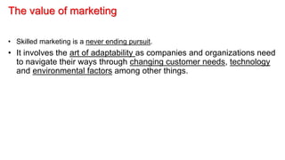 The value of marketing
• Skilled marketing is a never ending pursuit.
• It involves the art of adaptability as companies and organizations need
to navigate their ways through changing customer needs, technology
and environmental factors among other things.
 