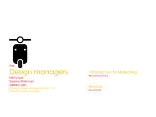 the

Design managers                       Introduction to Marketing:
                                      Bike Rental Service
Nikita Iyer
Samina Rahman
Samira Jain
Strategic design Management 2011-13
                                      Mentor:
                                      Deval Kartik
National Institute of design
 