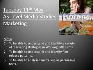 Tuesday 11th MayAS Level Media StudiesMarketing Aims: To be able to understand and identify a variety of marketing strategies in Working Title Films. To be able to understand and identify film release patterns. To be able to analyse film trailers as persuasive texts.  