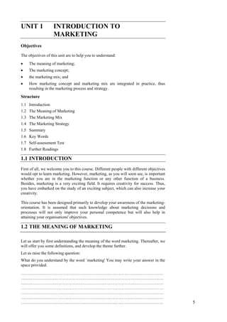 Introduction to Marketing
UNIT 1 INTRODUCTION TO
MARKETING
Objectives
The objectives of this unit are to help you to understand:
The meaning of marketing;•
•
•
•
The marketing concept;
the marketing mix; and
How marketing concept and marketing mix are integrated in practice, thus
resulting in the marketing process and strategy.
Structure
1.1 Introduction
1.2 The Meaning of Marketing
1.3 The Marketing Mix
1.4 The Marketing Strategy
1.5 Summary
1.6 Key Words
1.7 Self-assessment Test
1.8 Further Readings
1.1 INTRODUCTION
First of all, we welcome you to this course. Different people with different objectives
would opt to learn marketing. However, marketing, as you will soon see, is important
whether you are in the marketing function or any other function of a business.
Besides, marketing is a very exciting field. It requires creativity for success. Thus,
you have embarked on the study of an exciting subject, which can also increase your
creativity.
This course has been designed primarily to develop your awareness of the marketing-
orientation. It is assumed that such knowledge about marketing decisions and
processes will not only improve your personal competence but will also help in
attaining your organisations' objectives.
1.2 THE MEANING OF MARKETING
Let us start by first understanding the meaning of the word marketing. Thereafter, we
will offer you some definitions, and develop the theme further.
Let us raise the following question:
What do you understand by the word `marketing' You may write your answer in the
space provided.
…………………………………………………………………………………………
…………………………………………………………………………………………
…………………………………………………………………………………………
…………………………………………………………………………………………
…………………………………………………………………………………………
…………………………………………………………………………………………
………………………………………………………………………………………… 5
 
