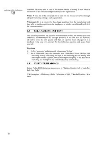 14
Marketing and its Applications Customer for money and, in case of the modem concept of selling, it must result in
satisfaction of the consumer and profitability for the organisation.
Want: A need has to be converted into a want for our product or service through
adequate marketing strategy, such as promotion.
Wholesaler: He is a person who buys large quantities from the manufacturer and
then sells in smaller quantities to the shopkeeper or retailer who ultimately sells it to
the consumer or user.
1.7 SELF-ASSESSMENT TEST
The following questions are given for self-assessment to find out whether you have
understood and remembered the concepts presented in this unit. You are therefore,
advised to revise the unit quickly and then, on separate sheets of paper or in a
notebook, write your own answers for the following questions and assess them
yourself.
Questions
1. Define `Marketing' and distinguish it from mere `Selling'.
2. As an illustration, take the consumer item `after-shave lotion'. Design your
marketing strategy, describing the steps in the marketing process starting with
defining the `
market segment', then explaining the designing of the `Four Ps'
in
Marketing and ending with the ultimate objectives of marketing.
1.8 FURTHER READINGS
Kotler, Philip, 2002 Marketing Management, 11 'h
Edition, Prentice-Hall of India Pvt.
Ltd., New Delhi
S.Neelamegham - Marketing in India, 3rd edition - 2000, Vikas Publications, New
Delhi
 