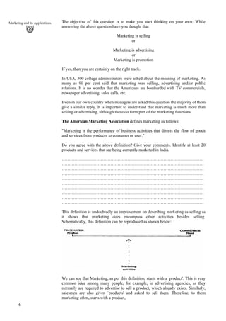 The objective of this question is to make you start thinking on your own: While
answering the above question have you thought that
Marketing and its Applications
Marketing is selling
or
Marketing is advertising
or
Marketing is promotion
If yes, then you are certainly on the right track.
In USA, 300 college administrators were asked about the meaning of marketing. As
many as 90 per cent said that marketing was selling, advertising and/or public
relations. It is no wonder that the Americans are bombarded with TV commercials,
newspaper advertising, sales calls, etc.
Even in our own country when managers are asked this question the majority of them
give a similar reply. It is important to understand that marketing is much more than
selling or advertising, although these do form part of the marketing functions.
The American Marketing Association defines marketing as follows:
"Marketing is the performance of business activities that directs the flow of goods
and services from producer to consumer or user."
Do you agree with the above definition? Give your comments. Identify at least 20
products and services that are being currently marketed in India.
…………………………………………………………………………………………
…………………………………………………………………………………………
…………………………………………………………………………………………
…………………………………………………………………………………………
…………………………………………………………………………………………
…………………………………………………………………………………………
…………………………………………………………………………………………
…………………………………………………………………………………………
…………………………………………………………………………………………
…………………………………………………………………………………………
This definition is undoubtedly an improvement on describing marketing as selling as
it shows that marketing does encompass other activities besides selling.
Schematically, this definition can be reproduced as shown below:
We can see that Marketing, as per this definition, starts with a `
product'. This is very
common idea among many people, for example, in advertising agencies, as they
normally are required to advertise to sell a product, which already exists. Similarly,
salesmen are also given `products' and asked to sell them. Therefore, to them
marketing often, starts with a product,
6
 