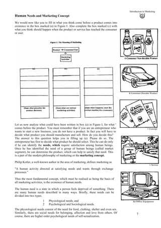 Introduction to Marketing
Human Needs and Marketing Concept
We would now like you to fill in what you think come before a product comes into
existence in the box marked (a) in Figure I. Also complete the box marked (c) with
what you think should happen when the product or service has reached the consumer
or user.
A Consumer Durable Product
A Concept
Let us now analyse what could have been written in box (a) in Figure I, for what '
comes before the product. You must remember that if you are an entrepreneur who
wants to start a new business, you do not have a product. In fact you will have to
decide what product you should manufacture and sell. How do you decide this?
The answer to this question helps you in filling up (a). Please do so. The
entrepreneur has first to decide what product he should select. This he can do only
if he can identify the needs, which require satisfaction among human beings.
Once he has identified the need of a group of human beings (called market
segment), he can determine the product, which can help to satisfy that need. This
is a part of the modern philosophy of marketing or the marketing concept.
A Service
Philip Kotler, a well-known author in the area of marketing, defines marketing as
"A human activity directed at satisfying needs and wants through exchange
processes.”
Thus the most fundamental concept, which must be realised as being the basis of
all marketing activities, is the existence of human needs.
The human need is a state in which a person feels deprived of something. There
are many human needs described in many ways. Briefly, these needs can be
divided into two types.
An Office Equipment1 Physiological needs; and
2 Psychological and Sociological needs.
The physiological needs consist of the need for food, clothing, shelter and even sex.
Similarly, there are social needs for belonging, affection and love from others. Of
course, there are higher order psychological needs of self-actualization.
7
 