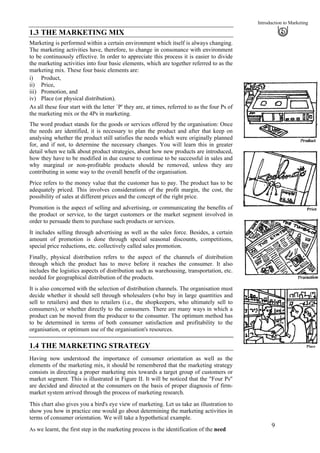 Introduction to Marketing
1.3 THE MARKETING MIX
Marketing is performed within a certain environment which itself is always changing.
The marketing activities have, therefore, to change in consonance with environment
to be continuously effective. In order to appreciate this process it is easier to divide
the marketing activities into four basic elements, which are together referred to as the
marketing mix. These four basic elements are:
i)
ii)
iii)
iv)
Product,
Place
Price,
Promotion, and
Place (or physical distribution).
As all these four start with the letter `P' they are, at times, referred to as the four Ps of
the marketing mix or the 4Ps in marketing.
The word product stands for the goods or services offered by the organisation: Once
the needs are identified, it is necessary to plan the product and after that keep on
analysing whether the product still satisfies the needs which were originally planned
for, and if not, to determine the necessary changes. You will learn this in greater
detail when we talk about product strategies, about how new products are introduced,
how they have to be modified in due course to continue to be successful in sales and
why marginal or non-profitable products should be removed, unless they are
contributing in some way to the overall benefit of the organisation.
Price refers to the money value that the customer has to pay. The product has to be
adequately priced. This involves considerations of the profit margin, the cost, the
possibility of sales at different prices and the concept of the right price.
Promotion is the aspect of selling and advertising, or communicating the benefits of
the product or service, to the target customers or the market segment involved in
order to persuade them to purchase such products or services.
It includes selling through advertising as well as the sales force. Besides, a certain
amount of promotion is done through special seasonal discounts, competitions,
special price reductions, etc. collectively called sales promotion.
Finally, physical distribution refers to the aspect of the channels of distribution
through which the product has to move before it reaches the consumer. It also
includes the logistics aspects of distribution such as warehousing, transportation, etc.
needed for geographical distribution of the products.
It is also concerned with the selection of distribution channels. The organisation must
decide whether it should sell through wholesalers (who buy in large quantities and
sell to retailers) and then to retailers (i.e., the shopkeepers, who ultimately sell to
consumers), or whether directly to the consumers. There are many ways in which a
product can be moved from the producer to the consumer. The optimum method has
to be determined in terms of both consumer satisfaction and profitability to the
organisation, or optimum use of the organisation's resources.
1.4 THE MARKETING STRATEGY
Having now understood the importance of consumer orientation as well as the
elements of the marketing mix, it should be remembered that the marketing strategy
consists in directing a proper marketing mix towards a target group of customers or
market segment. This is illustrated in Figure II. It will be noticed that the "Four Ps"
are decided and directed at the consumers on the basis of proper diagnosis of firm-
market system arrived through the process of marketing research.
This chart also gives you a bird's eye view of marketing. Let us take an illustration to
show you how in practice one would go about determining the marketing activities in
terms of consumer orientation. We will take a hypothetical example.
9
As we learnt, the first step in the marketing process is the identification of the need
 