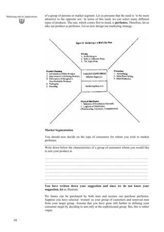 of a group of persons or market segment. Let us presume that the need is `to be more
attractive to the opposite sex'. In terms of this need, we can select many different
types of products. The one, which comes first to mind, is perfumes. Therefore, let us
take our product as perfumes. Let us now design our marketing strategy.
Marketing and its Applications
Market Segmentation
You should now decide on the type of consumers for whom you wish to market
perfumes.
Write down below the characteristics of a group of customers whom you would like
to aim your product at.
…………………………………………………………………………………………
…………………………………………………………………………………………
…………………………………………………………………………………………
…………………………………………………………………………………………
…………………………………………………………………………………………
…………………………………………………………………………………………
…………………………………………………………………………………………
You have written down your suggestion and since we do not know your
suggestion, let us illustrate.
Per fumes can be purchased by both men and women can purchase perfumes.
Suppose you have selected `women' as your group of customers and removed men
from your target group. Assume that you have gone still further in defining your
consumer target by deciding to aim only at the sophisticated group. But, this is rather
vague.
10
 