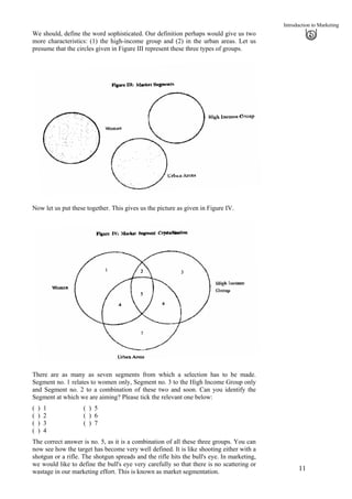 Introduction to Marketing
We should, define the word sophisticated. Our definition perhaps would give us two
more characteristics: (1) the high-income group and (2) in the urban areas. Let us
presume that the circles given in Figure III represent these three types of groups.
Now let us put these together. This gives us the picture as given in Figure IV.
There are as many as seven segments from which a selection has to be made.
Segment no. 1 relates to women only, Segment no. 3 to the High Income Group only
and Segment no. 2 to a combination of these two and soon. Can you identify the
Segment at which we are aiming? Please tick the relevant one below:
( ) 1 ( ) 5
( ) 2 ( ) 6
( ) 3 ( ) 7
( ) 4
The correct answer is no. 5, as it is a combination of all these three groups. You can
now see how the target has become very well defined. It is like shooting either with a
shotgun or a rifle. The shotgun spreads and the rifle hits the bull's eye. In marketing,
we would like to define the bull's eye very carefully so that there is no scattering or
wastage in our marketing effort. This is known as market segmentation. 11
 