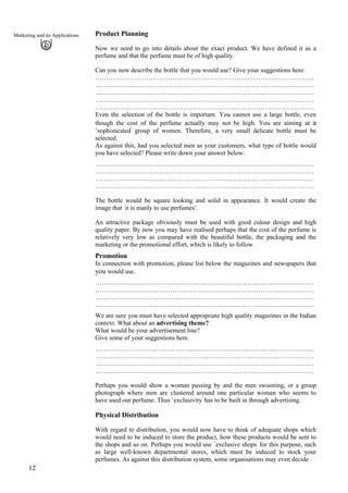 Marketing and its Applications Product Planning
Now we need to go into details about the exact product. We have defined it as a
perfume and that the perfume must be of high quality.
Can you now describe the bottle that you would use? Give your suggestions here:
…………………………………………………………………………………………
…………………………………………………………………………………………
…………………………………………………………………………………………
…………………………………………………………………………………………
…………………………………………………………………………………………
Even the selection of the bottle is important. You cannot use a large bottle, even
though the cost of the perfume actually may not be high. You are aiming at a
`sophisticated'
group of women. Therefore, a very small delicate bottle must be
selected.
As against this, had you selected men as your customers, what type of bottle would
you have selected? Please write down your answer below:
…………………………………………………………………………………………
…………………………………………………………………………………………
…………………………………………………………………………………………
…………………………………………………………………………………………
The bottle would be square looking and solid in appearance. It would create the
image that `
it is manly to use perfumes'.
An attractive package obviously must be used with good colour design and high
quality paper. By now you may have realised perhaps that the cost of the perfume is
relatively very low as compared with the beautiful bottle, the packaging and the
marketing or the promotional effort, which is likely to follow.
Promotion
In connection with promotion, please list below the magazines and newspapers that
you would use.
…………………………………………………………………………………………
…………………………………………………………………………………………
…………………………………………………………………………………………
…………………………………………………………………………………………
We are sure you must have selected appropriate high quality magazines in the Indian
context. What about an advertising theme?
What would be your advertisement line?
Give some of your suggestions here.
…………………………………………………………………………………………
…………………………………………………………………………………………
…………………………………………………………………………………………
…………………………………………………………………………………………
Perhaps you would show a woman passing by and the men swooning, or a group
photograph where men are clustered around one particular woman who seems to
have used our perfume. Thus `exclusivity'
has to be built in through advertising.
Physical Distribution
12
With regard to distribution, you would now have to think of adequate shops which
would need to be induced to store the product, how these products would be sent to
the shops and so on. Perhaps you would use `exclusive shops'
for this purpose, such
as large well-known departmental stores, which must be induced to stock your
perfumes. As against this distribution system, some organisations may even decide
 