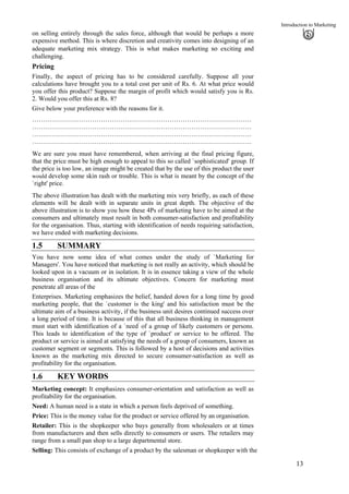 Introduction to Marketing
on selling entirely through the sales force, although that would be perhaps a more
expensive method. This is where discretion and creativity comes into designing of an
adequate marketing mix strategy. This is what makes marketing so exciting and
challenging.
Pricing
Finally, the aspect of pricing has to be considered carefully. Suppose all your
calculations have brought you to a total cost per unit of Rs. 6. At what price would
you offer this product? Suppose the margin of profit which would satisfy you is Rs.
2. Would you offer this at Rs. 8?
Give below your preference with the reasons for it.
…………………………………………………………………………………………
…………………………………………………………………………………………
…………………………………………………………………………………………
…………………………………………………………………………………………
We are sure you must have remembered, when arriving at the final pricing figure,
that the price must be high enough to appeal to this so called `sophisticated' group. If
the price is too low, an image might be created that by the use of this product the user
would develop some skin rash or trouble. This is what is meant by the concept of the
`right' price.
The above illustration has dealt with the marketing mix very briefly, as each of these
elements will be dealt with in separate units in great depth. The objective of the
above illustration is to show you how these 4Ps of marketing have to be aimed at the
consumers and ultimately must result in both consumer-satisfaction and profitability
for the organisation. Thus, starting with identification of needs requiring satisfaction,
we have ended with marketing decisions.
1.5 SUMMARY
You have now some idea of what comes under the study of `Marketing for
Managers'. You have noticed that marketing is not really an activity, which should be
looked upon in a vacuum or in isolation. It is in essence taking a view of the whole
business organisation and its ultimate objectives. Concern for marketing must
penetrate all areas of the
Enterprises. Marketing emphasizes the belief, handed down for a long time by good
marketing people, that the `customer is the king' and his satisfaction must be the
ultimate aim of a business activity, if the business unit desires continued success over
a long period of time. It is because of this that all business thinking in management
must start with identification of a `need'
of a group of likely customers or persons.
This leads to identification of the type of `product' or service to be offered. The
product or service is aimed at satisfying the needs of a group of consumers, known as
customer segment or segments. This is followed by a host of decisions and activities
known as the marketing mix directed to secure consumer-satisfaction as well as
profitability for the organisation.
1.6 KEY WORDS
Marketing concept: It emphasizes consumer-orientation and satisfaction as well as
profitability for the organisation.
Need: A human need is a state in which a person feels deprived of something.
Price: This is the money value for the product or service offered by an organisation.
Retailer: This is the shopkeeper who buys generally from wholesalers or at times
from manufacturers and then sells directly to consumers or users. The retailers may
range from a small pan shop to a large departmental store.
Selling: This consists of exchange of a product by the salesman or shopkeeper with the
13
 