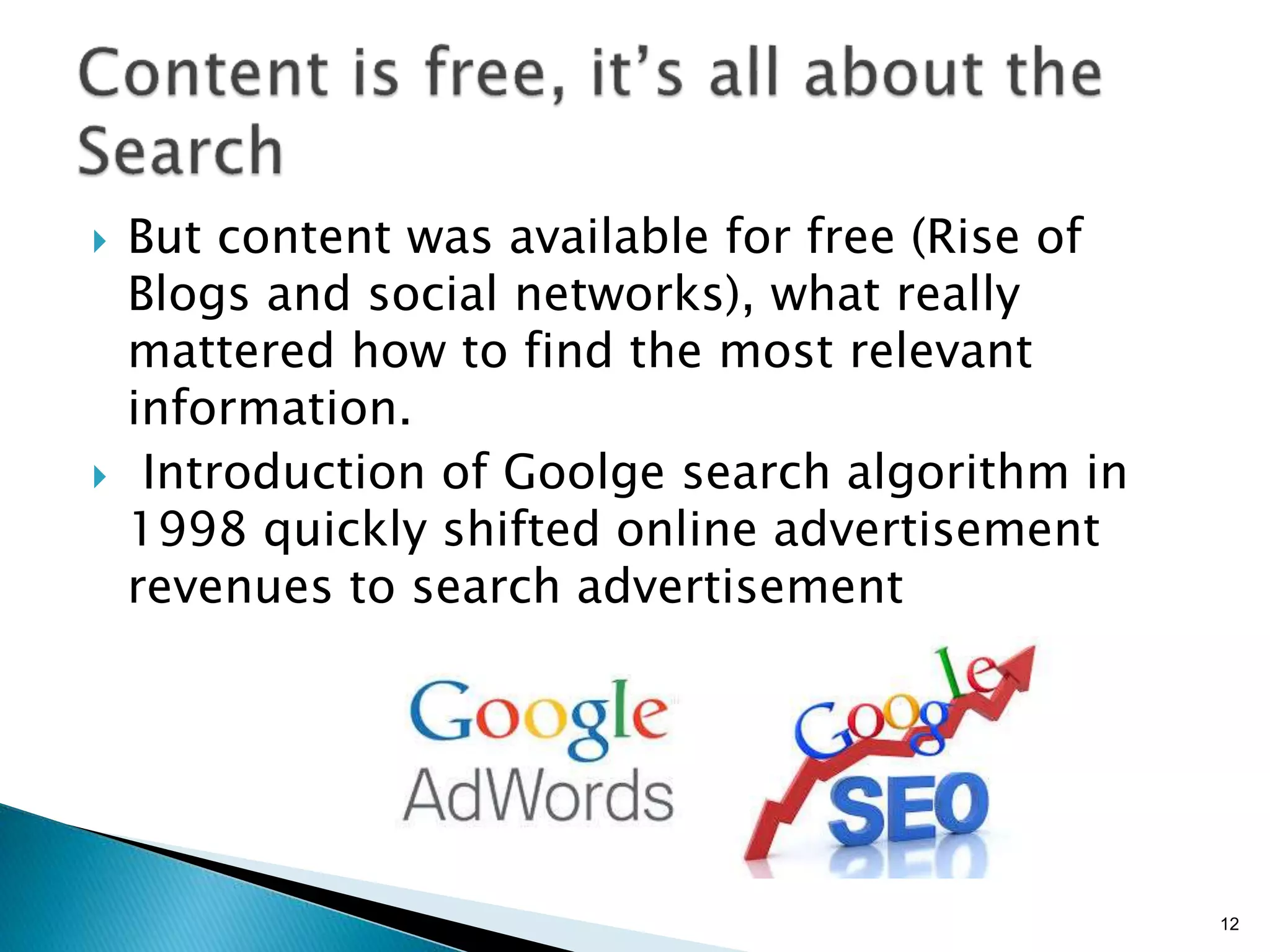 }  But content was available for free (Rise of
Blogs and social networks), what really
mattered how to find the most relevant
information.
}  Introduction of Goolge search algorithm in
1998 quickly shifted online advertisement
revenues to search advertisement
12
 