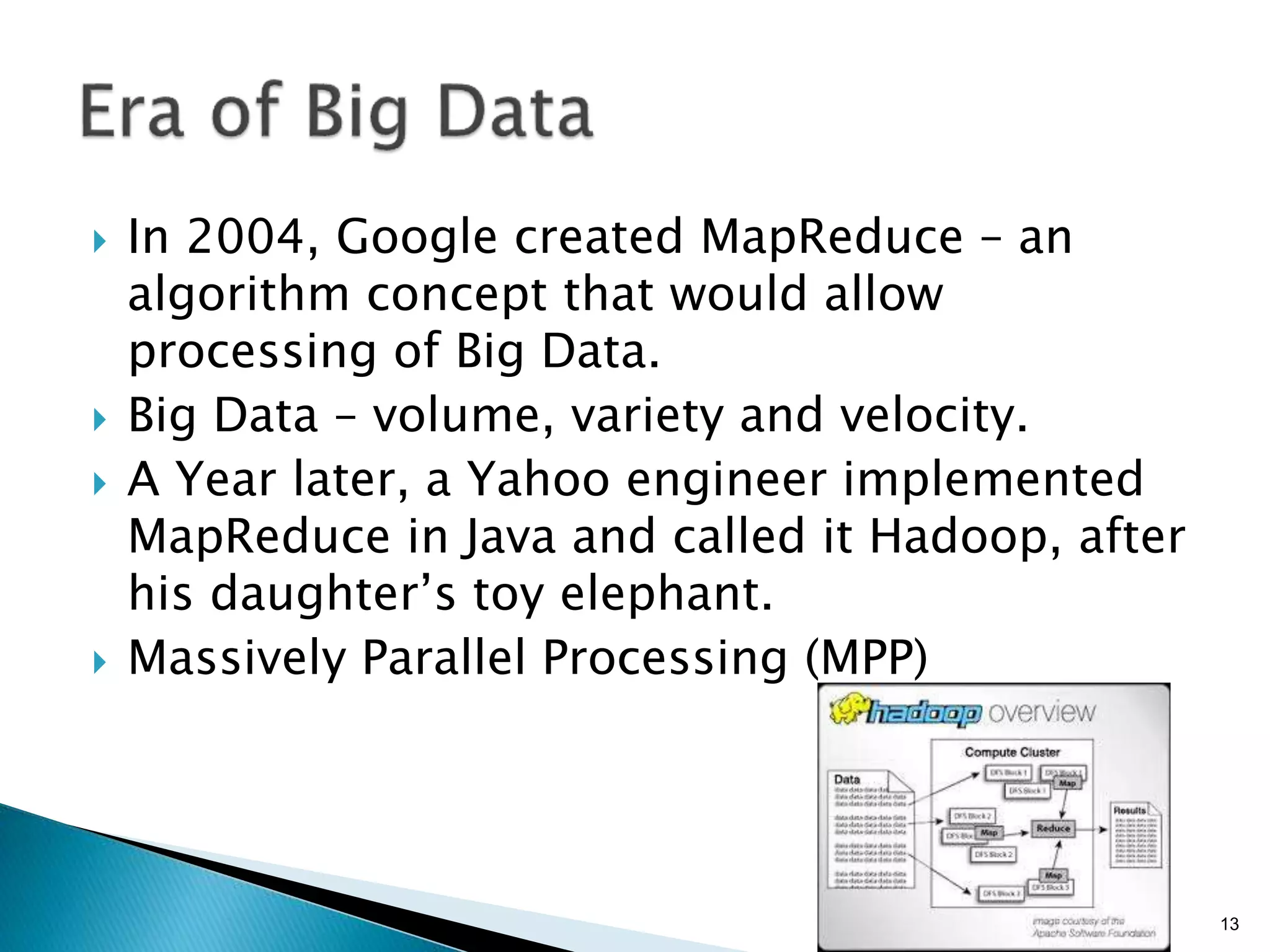 }  In 2004, Google created MapReduce – an
algorithm concept that would allow
processing of Big Data.
}  Big Data – volume, variety and velocity.
}  A Year later, a Yahoo engineer implemented
MapReduce in Java and called it Hadoop, after
his daughter’s toy elephant.
}  Massively Parallel Processing (MPP)
13
 