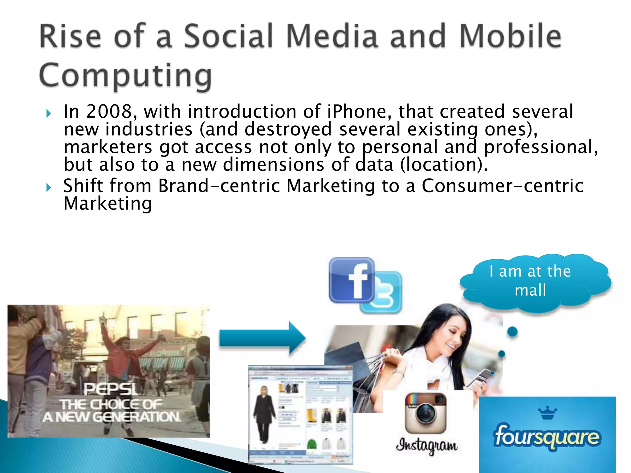 }  In 2008, with introduction of iPhone, that created several
new industries (and destroyed several existing ones),
marketers got access not only to personal and professional,
but also to a new dimensions of data (location). 
}  Shift from Brand-centric Marketing to a Consumer-centric
Marketing
15
I am at the
mall
 