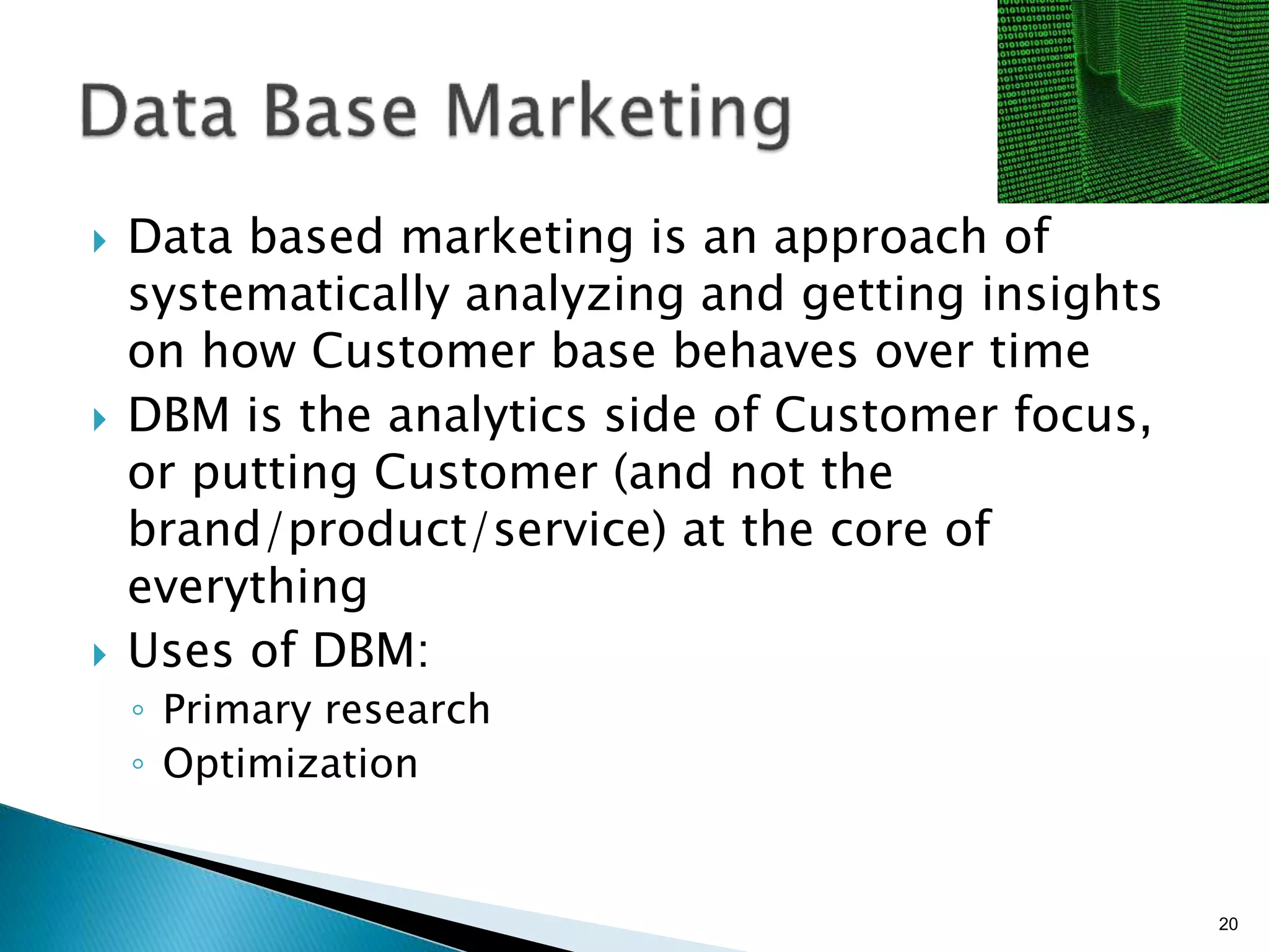 }  Data based marketing is an approach of
systematically analyzing and getting insights
on how Customer base behaves over time
}  DBM is the analytics side of Customer focus,
or putting Customer (and not the brand/
product/service) at the core of everything
}  Uses of DBM:
◦  Primary research
◦  Optimization
20
 
