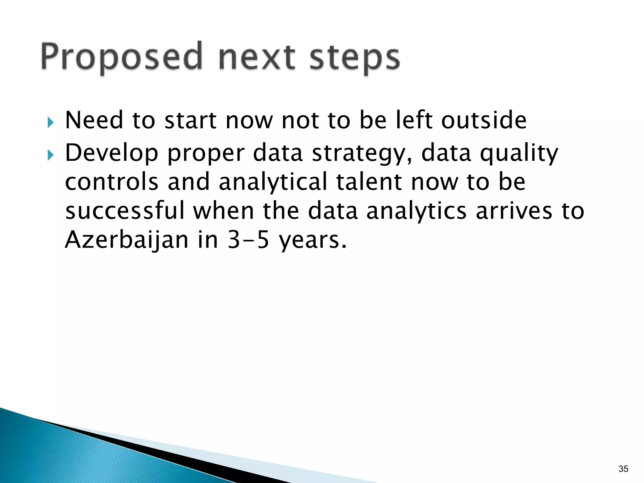 }  Need to start now not to be left outside
}  Develop proper data strategy, data quality
controls and analytical talent now to be
successful when the data analytics arrives to
Azerbaijan in 3-5 years.
35
 