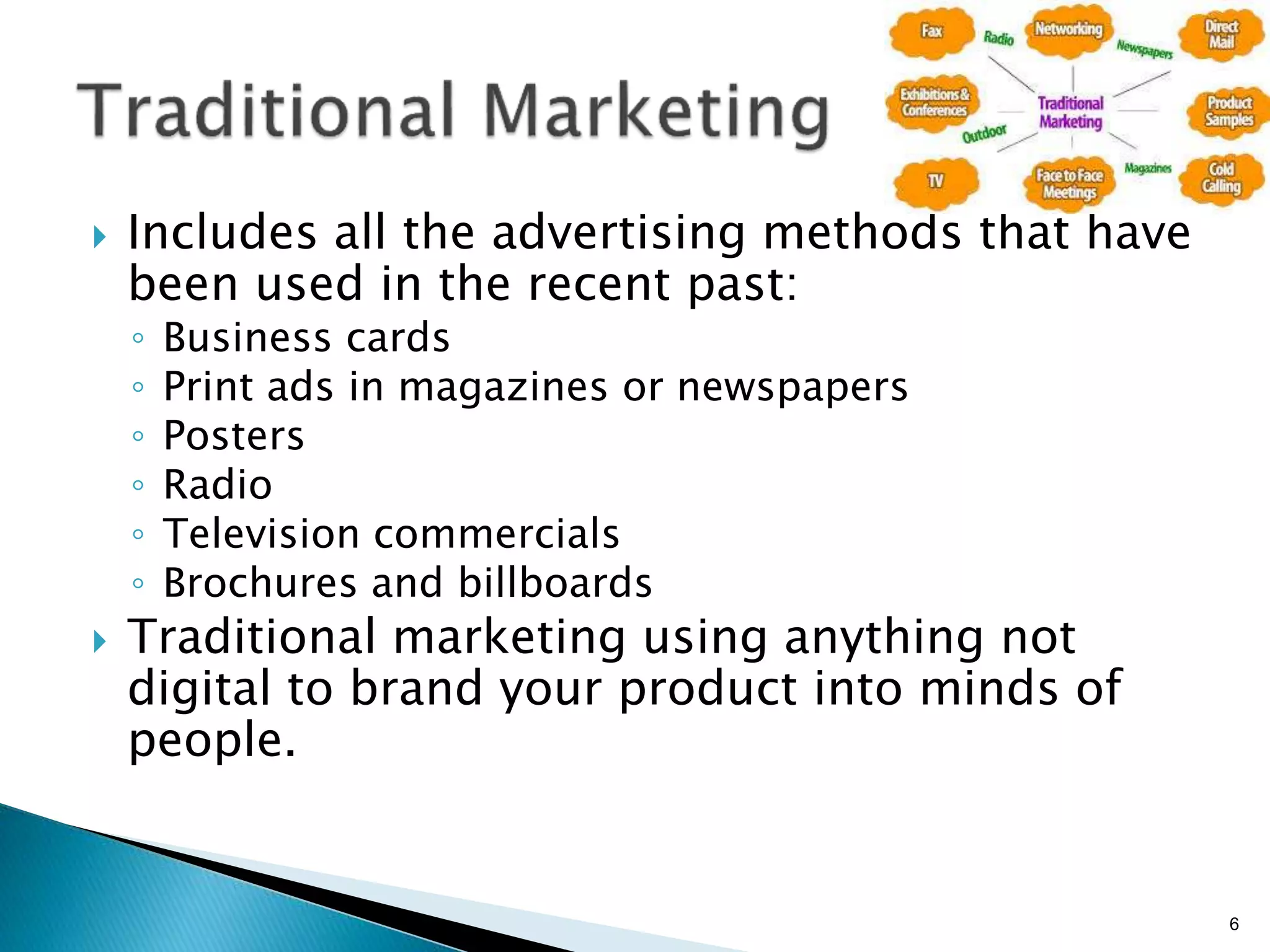 }  Includes all the advertising methods that have
been used in the recent past:
◦  Business cards
◦  Print ads in magazines or newspapers
◦  Posters
◦  Radio
◦  Television commercials
◦  Brochures and billboards
}  Traditional marketing using anything not
digital to brand your product into minds of
people.
6
 