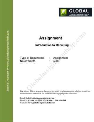SampleDocumentbyhttp://www.globalassignmenthelp.com/
Assignment
Introduction to Marketing
Type of Documents : Assignment
No of Words : 4000
Disclaimer: This is a sample document prepared by globalassignmenthelp.com and has
been submitted on turnitin. To order the similar paper please contact at:
Email : help@globalassignmenthelp.com
Phone: (UK) +44 203 3555 345
Website: http://www.globalassignmenthelp.com/
 