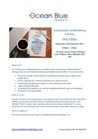 www.oceanbluemarketing.co.uk Company Registration No: 08647081 
Introduction to Marketing Course Only £50pp Wednesday 19th November 2014 9.00am – 1.00pm Portway Leisure Centre, Newbury Lane, Oldbury, West Midlands, B69 1HE 
What is it? Our Introduction to Marketing course is aimed at start up businesses, those thinking of starting a business and students studying marketing/business studies. The course covers;  The basic concepts and principles of marketing to become more customer and market driven  How to segment your market and identify your target customer  Understand and develop an analysis of the marketing environment  Types of Market Research  Understand the marketing mix and the relationship between sales and marketing  Evaluation and measurement Who is it for? Are you an owner of a small business or just about to launch your business? Not sure how to promote your products/services? Need to understand what promotional activity is cost effective? Want to know if your marketing activity is returning an investment? So many questions but such little time! This 4 hour course provides an overview to get you on track. How to register? For more information contact Dawn at dawn@oceanbluemarketing.co.uk 
