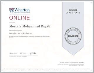 EDUCA
T
ION FOR EVE
R
YONE
CO
U
R
S
E
C E R T I F
I
C
A
TE
COURSE
CERTIFICATE
10/07/2019
Mostafa Mohammed Ragab
Introduction to Marketing
an online non-credit course authorized by University of Pennsylvania and offered through
Coursera
has successfully completed
Barbara E. Kahn, Peter Fader, David R. Bell
Verify at coursera.org/verify/U7VFLP63NNW4
Coursera has confirmed the identity of this individual and
their participation in the course.
The online course named in this certificate may draw on material from courses taught on-campus, but it is not equivalent to an on-campus course. Participation in this online course does not constitute enrollment
at the University of Pennsylvania. This certificate does not confer a University grade, course credit or degree, and it does not verify the identity of the learner.
 