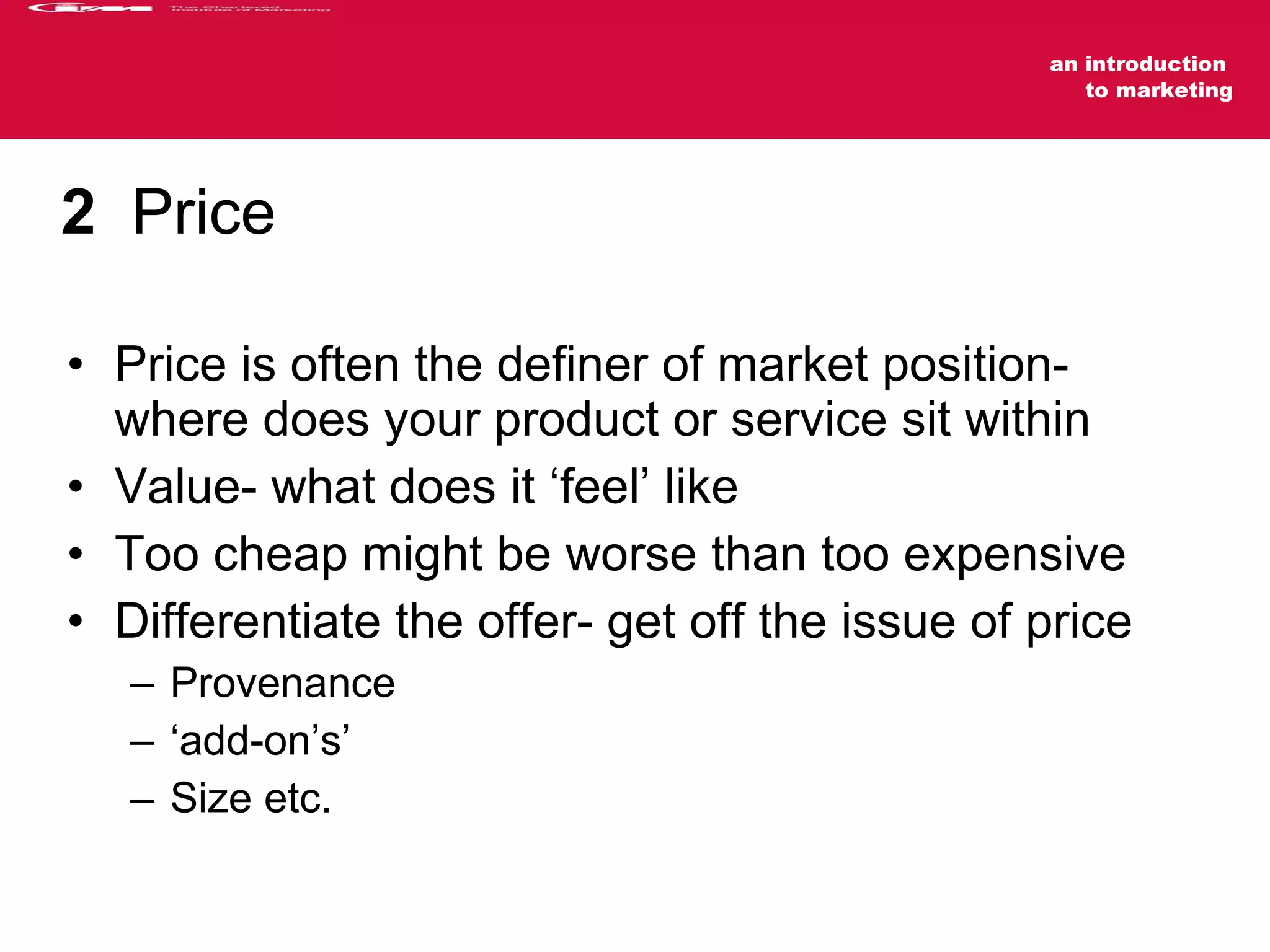 2   Price Price is often the definer of market position- where does your product or service sit within  Value- what does it ‘feel’ like Too cheap might be worse than too expensive Differentiate the offer- get off the issue of price Provenance  ‘add-on’s’  Size etc. 
