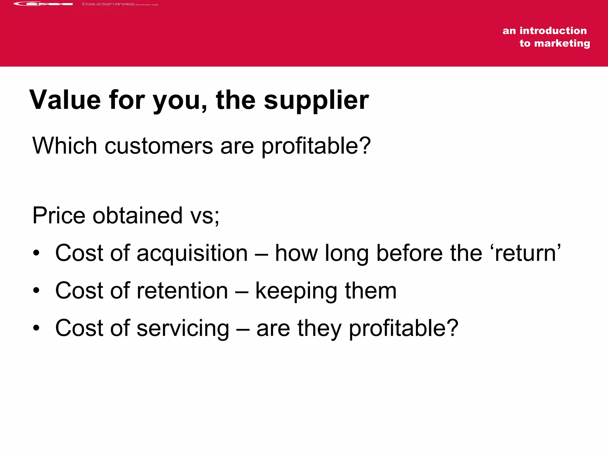 Value for you, the supplier    Which customers are profitable?  Price obtained vs; Cost of acquisition – how long before the ‘return’ Cost of retention – keeping them Cost of servicing – are they profitable?  