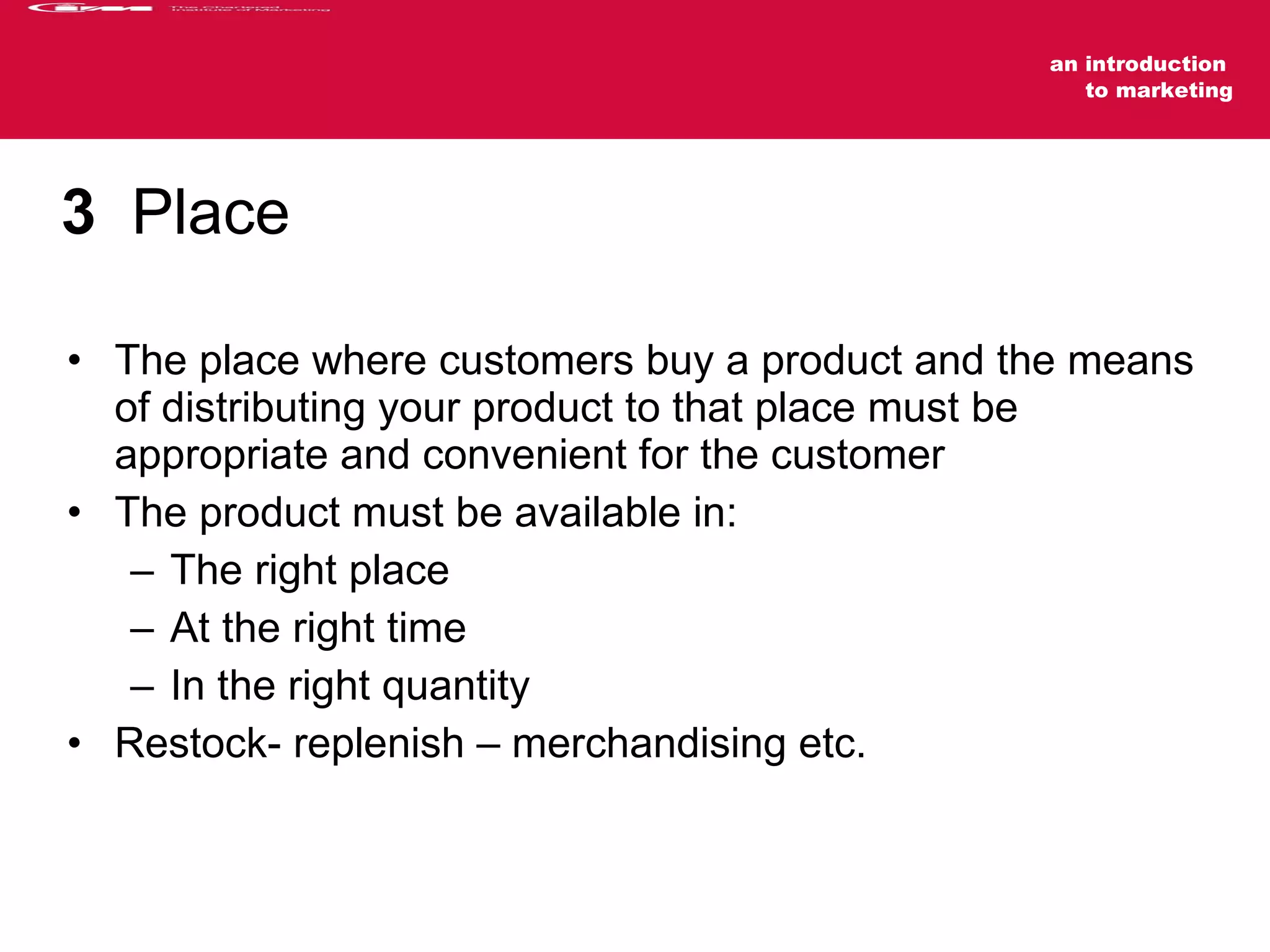 3   Place The place where customers buy a product and the means of distributing your product to that place must be appropriate and convenient for the customer The product must be available in: The right place At the right time  In the right quantity  Restock- replenish – merchandising etc. 