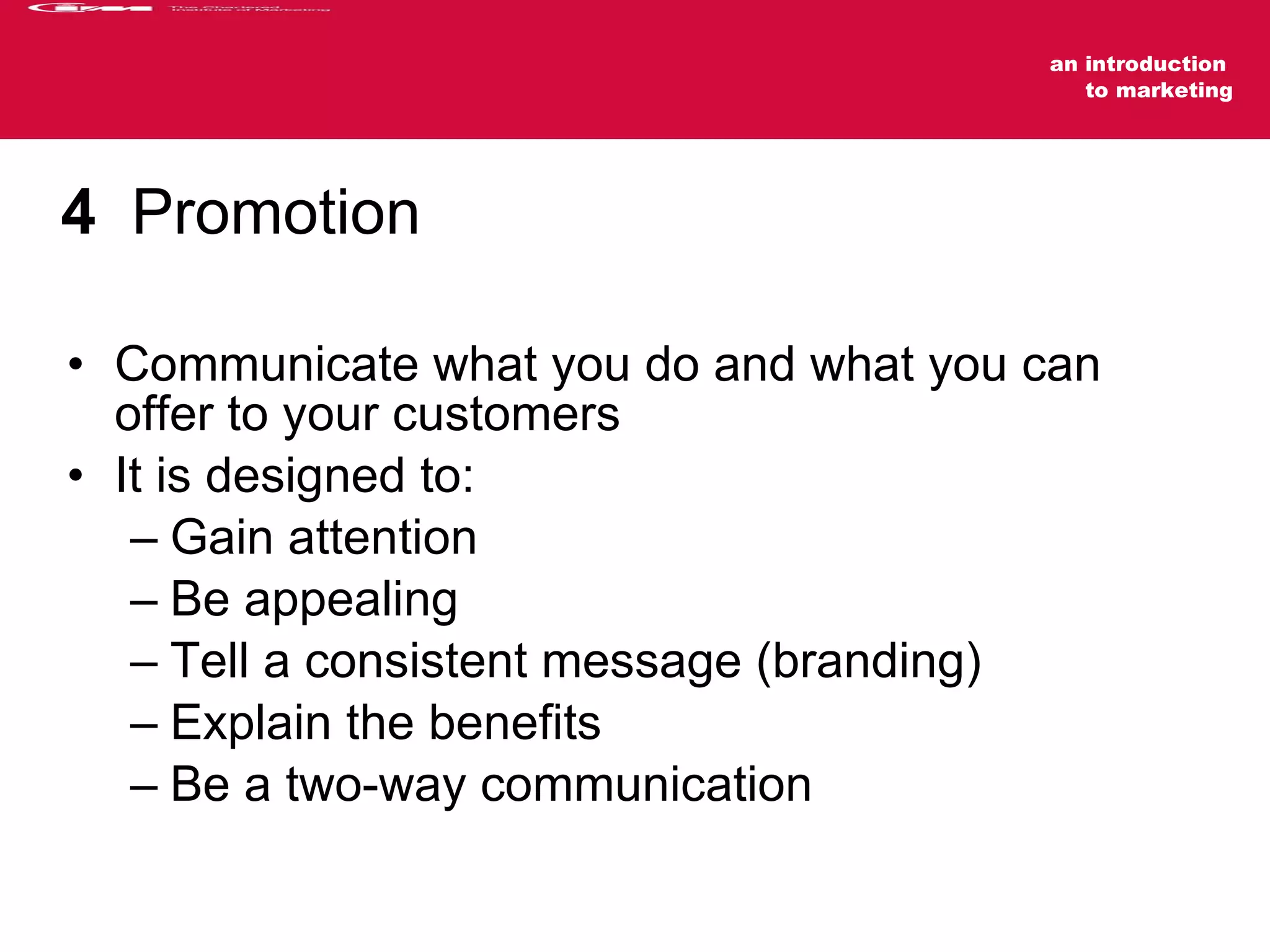 4   Promotion Communicate what you do and what you can offer to your customers It is designed to: Gain attention Be appealing Tell a consistent message (branding) Explain the benefits  Be a two-way communication 