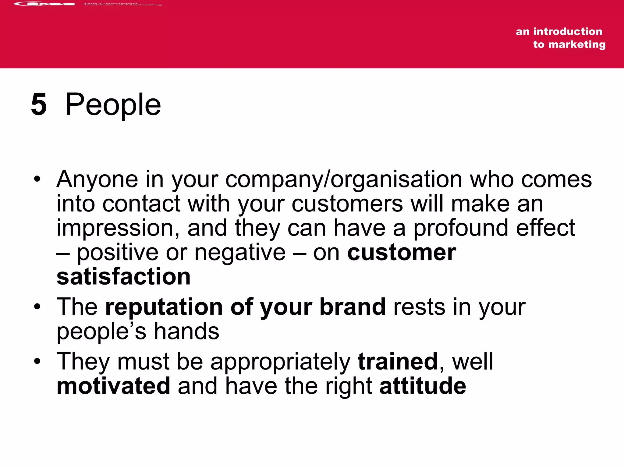 5   People Anyone in your company/organisation who comes into contact with your customers will make an impression, and they can have a profound effect – positive or negative – on  customer satisfaction The  reputation of your brand  rests in your people’s hands They must be appropriately  trained , well  motivated  and have the right  attitude 