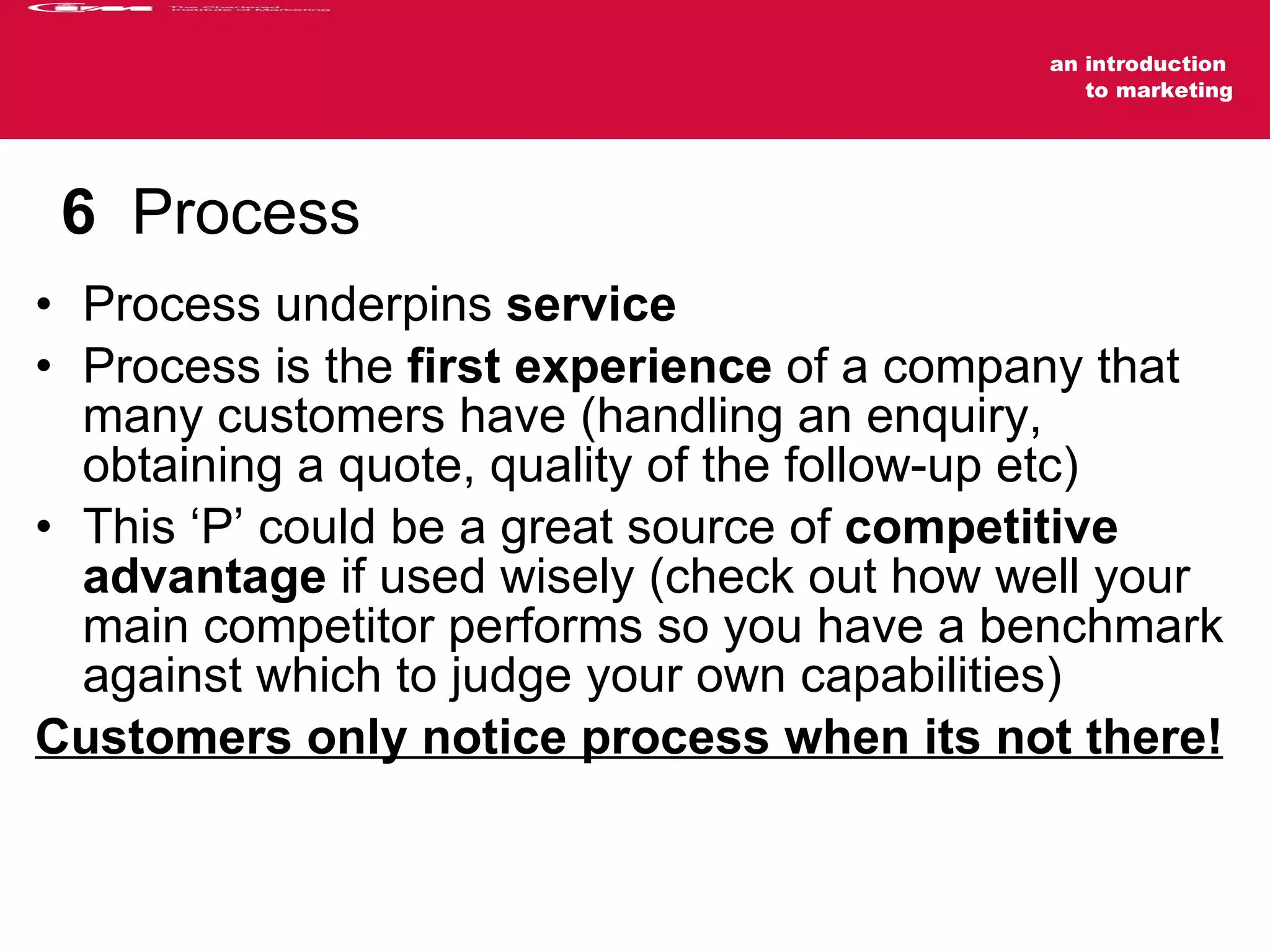 6   Process Process underpins  service Process is the  first experience  of a company that many customers have (handling an enquiry, obtaining a quote, quality of the follow-up etc) This ‘P’ could be a great source of  competitive advantage  if used wisely (check out how well your main competitor performs so you have a benchmark against which to judge your own capabilities) Customers only notice process when its not there! 