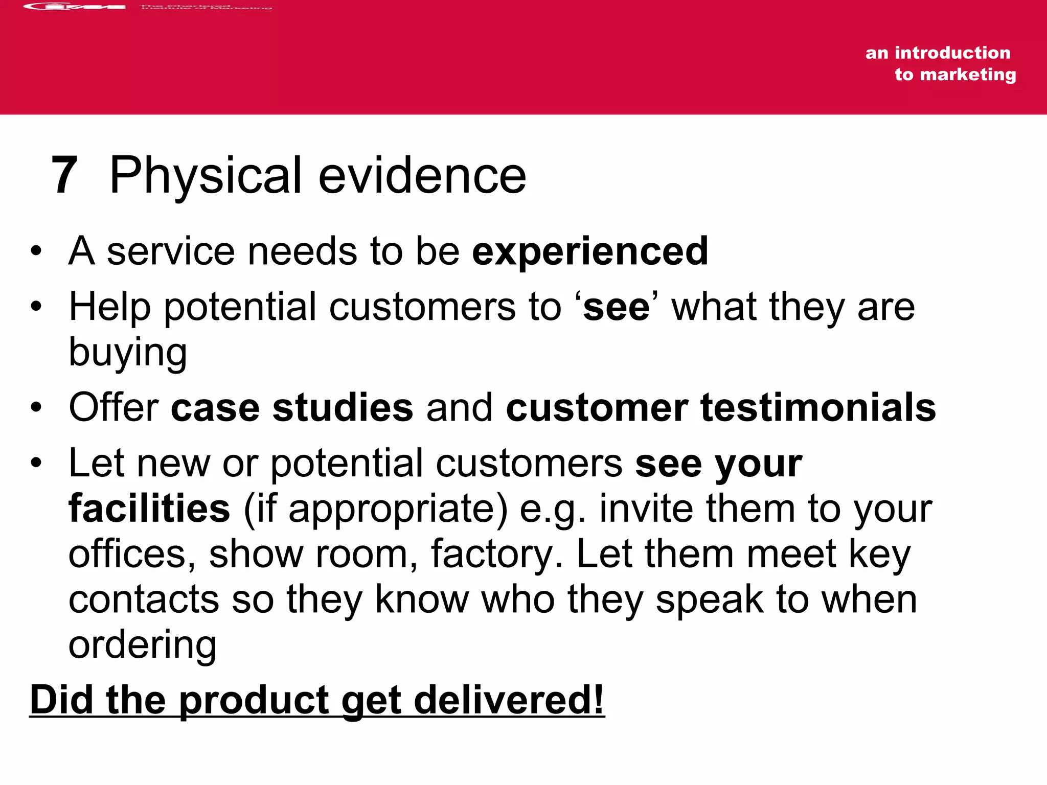 7   Physical evidence A service needs to be  experienced Help potential customers to ‘ see ’ what they are buying Offer  case studies  and  customer testimonials Let new or potential customers  see your facilities  (if appropriate) e.g. invite them to your offices, show room, factory. Let them meet key contacts so they know who they speak to when ordering Did the product get delivered! 