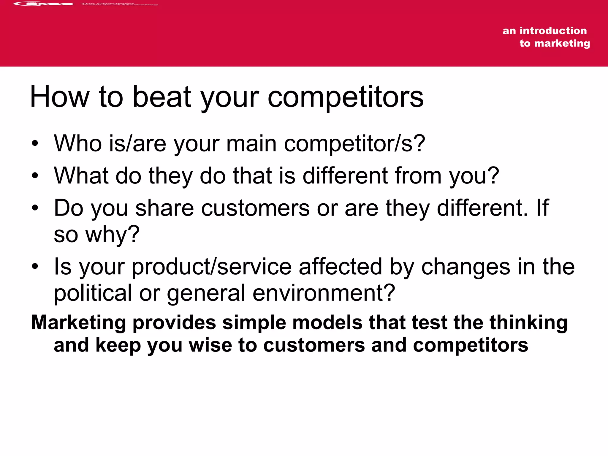 How to beat your competitors Who is/are your main competitor/s? What do they do that is different from you? Do you share customers or are they different. If so why? Is your product/service affected by changes in the political or general environment? Marketing provides simple models that test the thinking and keep you wise to customers and competitors 