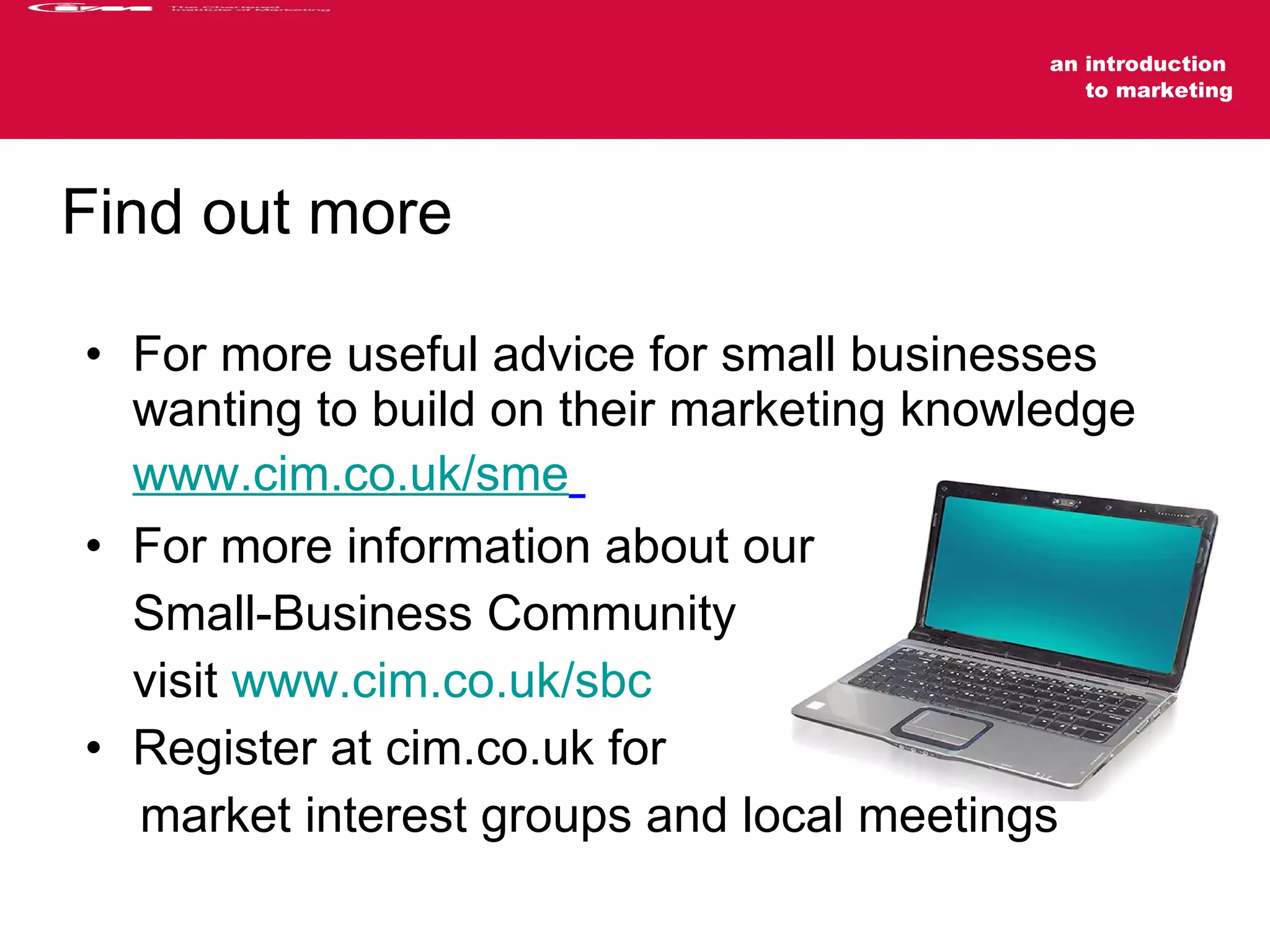For more useful advice for small businesses wanting to build on their marketing knowledge www.cim.co.uk/sme   For more information about our Small-Business Community visit  www.cim.co.uk/sbc   Register at cim.co.uk for market interest groups and local meetings Find out more 