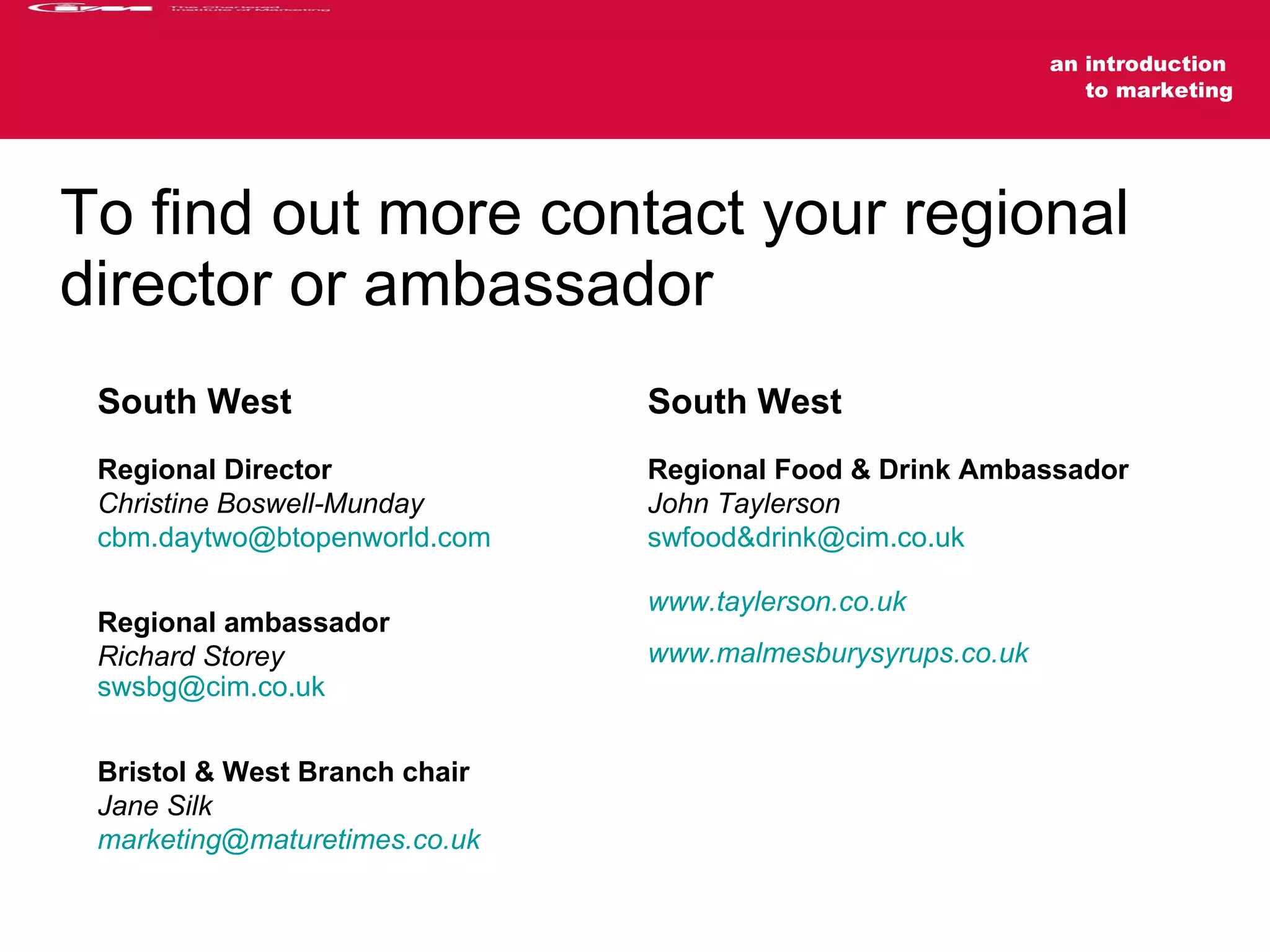 To find out more contact your regional director or ambassador South West   Regional Director Christine Boswell-Munday [email_address]   Regional ambassador Richard Storey [email_address] Bristol & West Branch chair Jane Silk [email_address] South West   Regional Food & Drink Ambassador John Taylerson swfood&drink@cim.co.uk www.taylerson.co.uk www.malmesburysyrups.co.uk 
