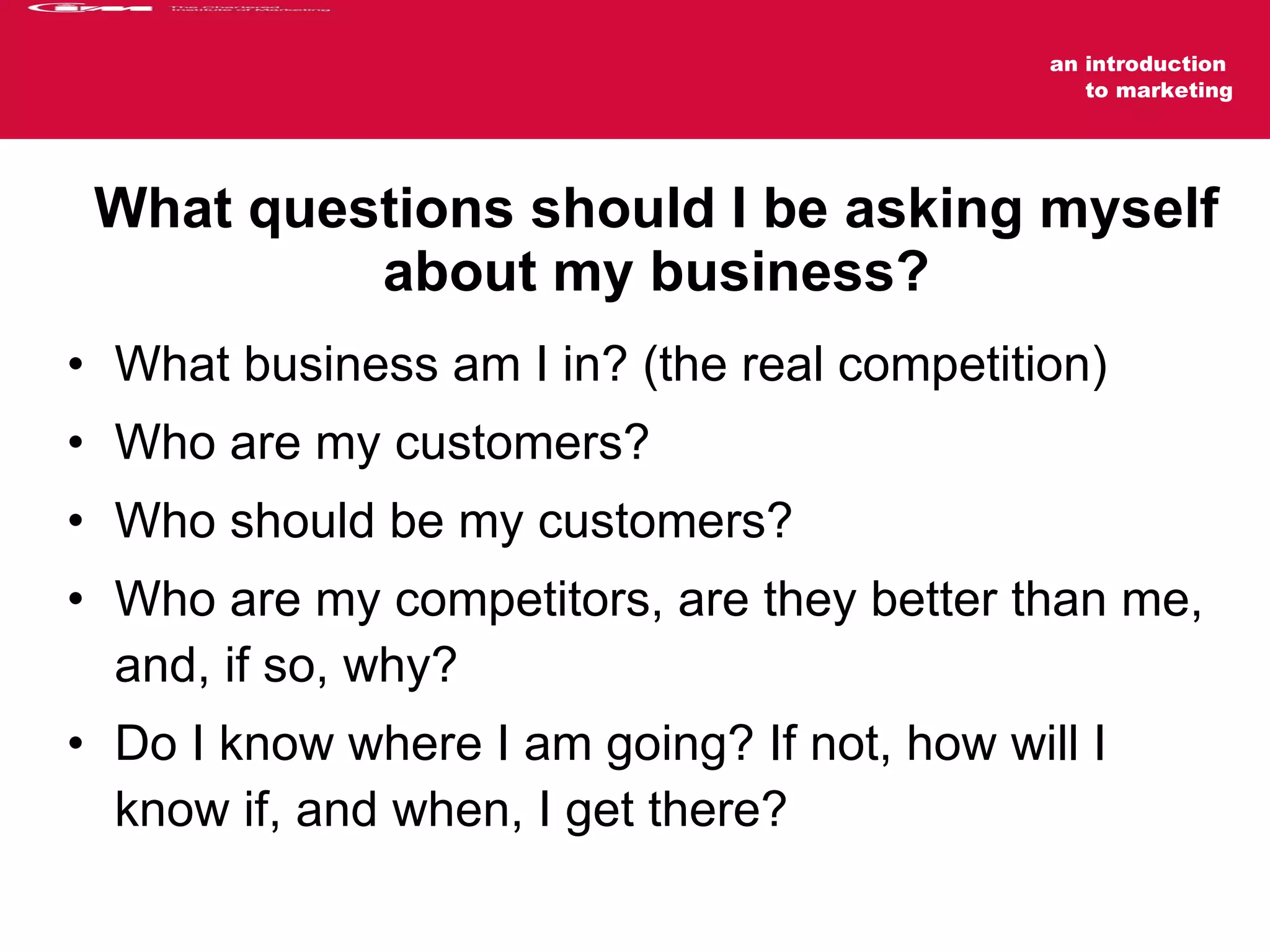 What questions should I be asking myself about my business? What business am I in? (the real competition) Who are my customers?  Who should be my customers? Who are my competitors, are they better than me, and, if so, why? Do I know where I am going? If not, how will I know if, and when, I get there? 