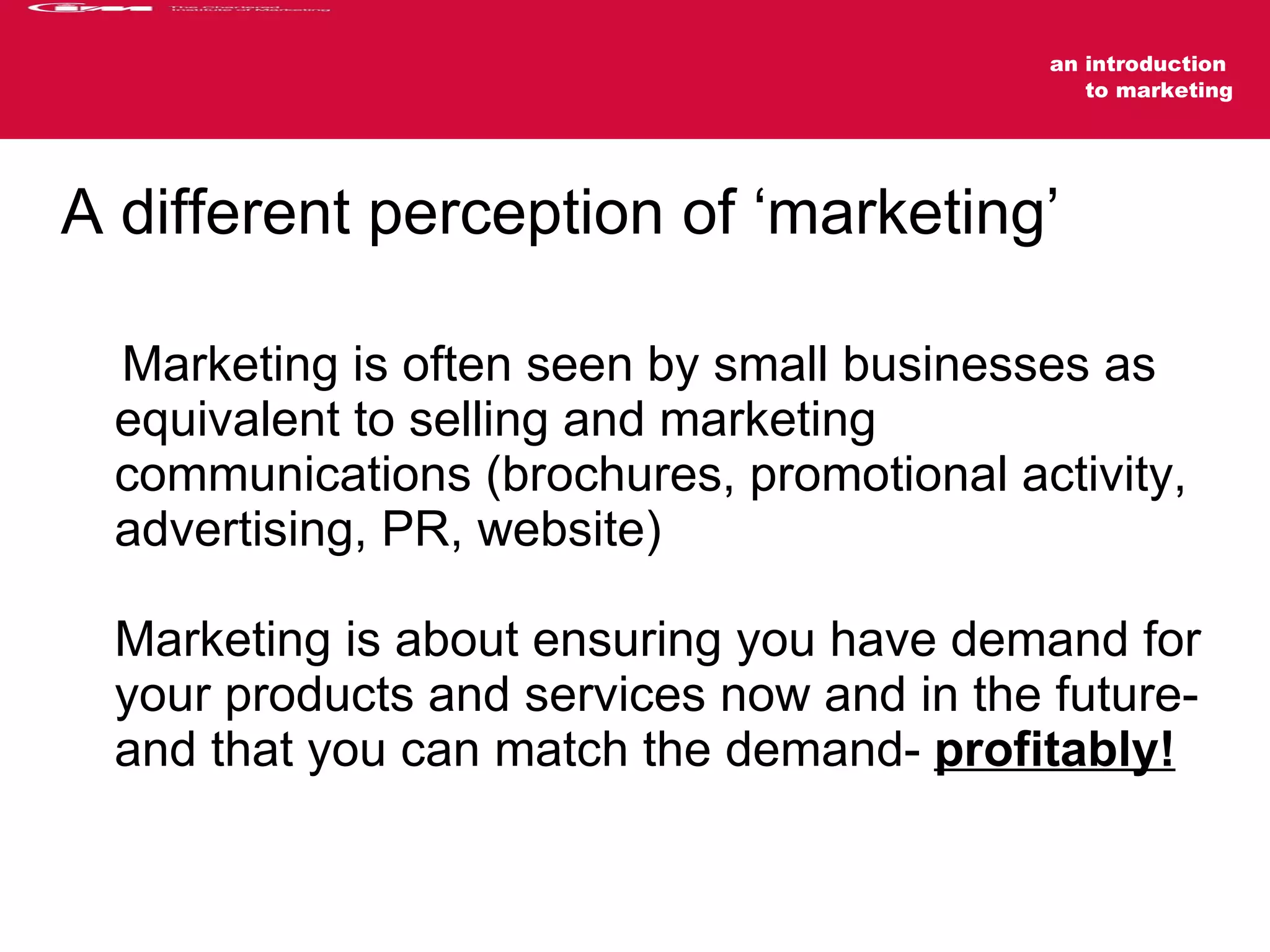 A different perception of ‘marketing’ Marketing is often seen by small businesses as equivalent to selling and marketing communications (brochures, promotional activity, advertising, PR, website)  Marketing is about ensuring you have demand for your products and services now and in the future- and that you can match the demand-  profitably! 