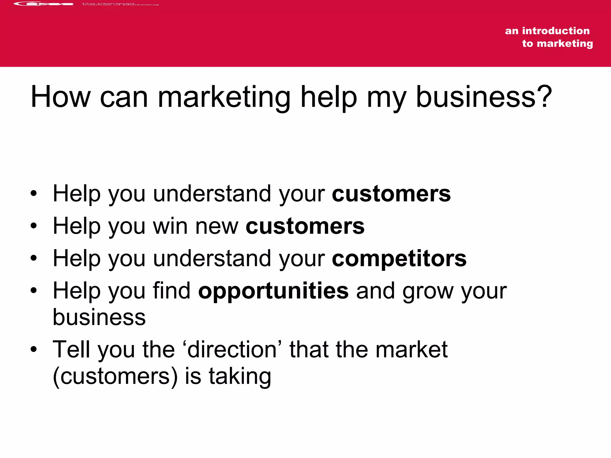 How can marketing help my business? Help you understand your  customers Help you win new  customers Help you understand your  competitors Help you find  opportunities  and grow your business Tell you the ‘direction’ that the market (customers) is taking 