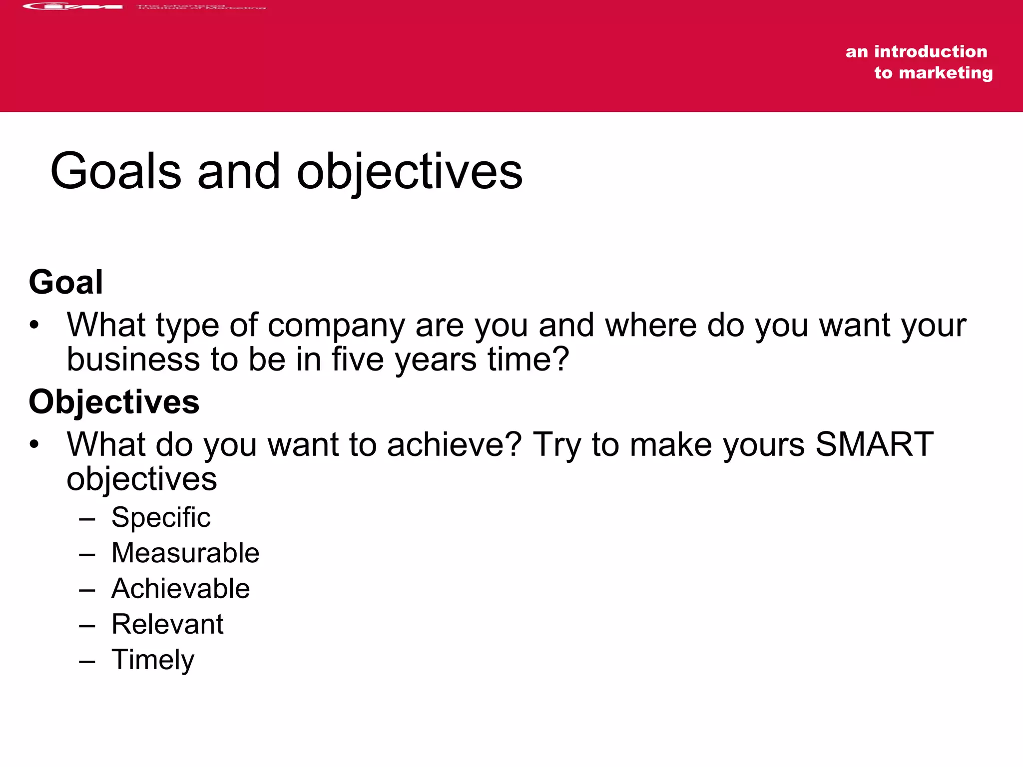 Goals and objectives Goal What type of company are you and where do you want your business to be in five years time? Objectives What do you want to achieve? Try to make yours SMART objectives Specific Measurable Achievable Relevant Timely 