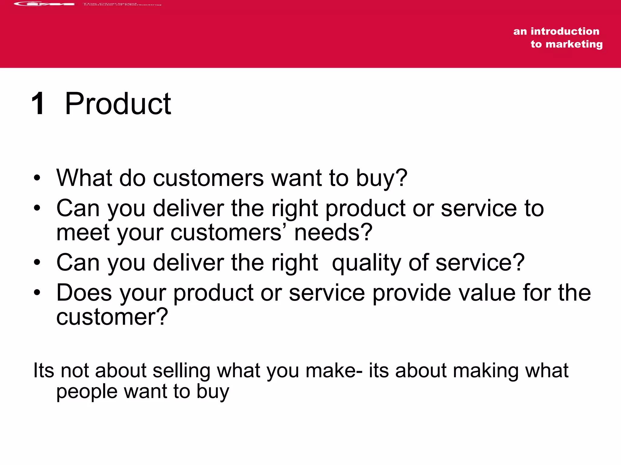 1   Product  What do customers want to buy? Can you deliver the right product or service to meet your customers’ needs? Can you deliver the right  quality of service? Does your product or service provide value for the customer? Its not about selling what you make- its about making what people want to buy 