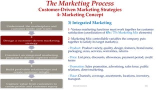 The Marketing Process
Customer-Driven Marketing Strategies
4- Marketing Concept
3) Integrated Marketing
1- Various marketing functions must work together for customer
satisfaction (coordination of 4Ps / 7Ps Marketing Mix elements)
2- Marketing Mix: controllable variables the company puts
together to satisfy its target market(s).
- Product: Product variety, quality, design, features, brand name,
packaging, sizes, services, warranties, returns
- Price: List price, discounts, allowances, payment period, credit
terms
- Promotion: Sales promotion, advertising, sales force, public
relations, direct marketing.
- Place: Channels, coverage, assortments, locations, inventory,
transport.
Ahmed Ghoniem 101
 